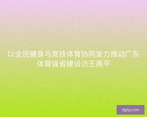 以全民健身与竞技体育协同发力推动广东体育强省建设访王禹平