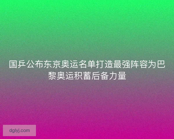 国乒公布东京奥运名单打造最强阵容为巴黎奥运积蓄后备力量