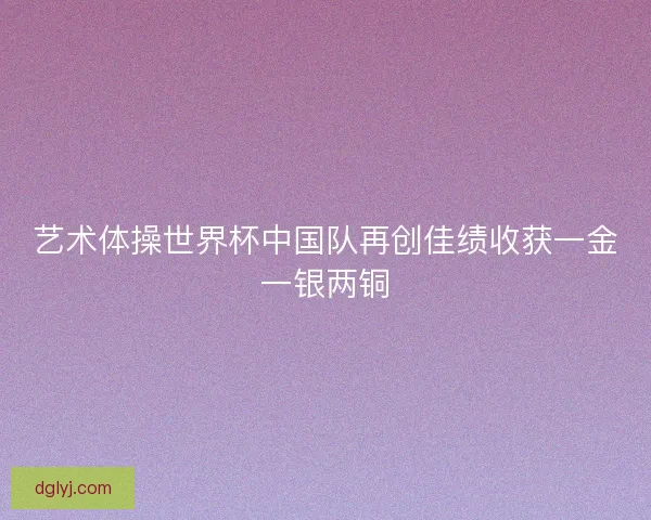 艺术体操世界杯中国队再创佳绩收获一金一银两铜