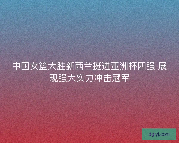 中国女篮大胜新西兰挺进亚洲杯四强 展现强大实力冲击冠军