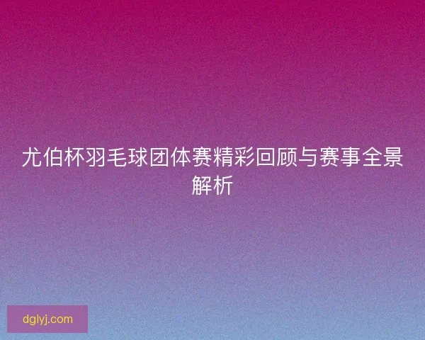 尤伯杯羽毛球团体赛精彩回顾与赛事全景解析