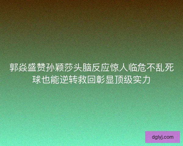 郭焱盛赞孙颖莎头脑反应惊人临危不乱死球也能逆转救回彰显顶级实力