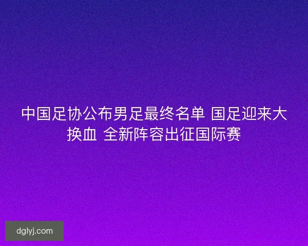 中国足协公布男足最终名单 国足迎来大换血 全新阵容出征国际赛