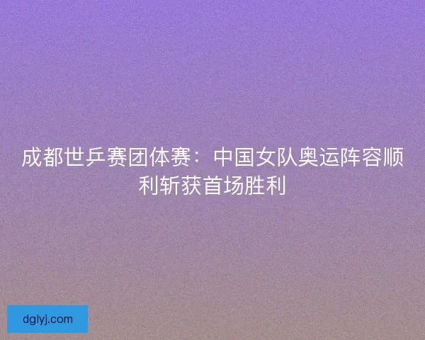 成都世乒赛团体赛：中国女队奥运阵容顺利斩获首场胜利