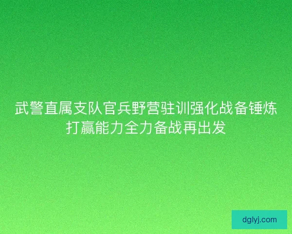武警直属支队官兵野营驻训强化战备锤炼打赢能力全力备战再出发